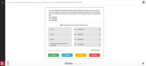 Finance Fundamentals of Corporate Finance - Ross, Westerfield, Jordan, 11e, DISCOUNTED CASH FLOW VALUATION You are considering an investment that will ean the following cash flows over the next three years. You expect to earn 6% return on the investment. Match each cash flow with its present value, then match the total amount you should pay for the investment today to the appropriate box. Year 1: $5,000 Year 2: $6,000 Year 3: $5,500 Drag statements on the right to match the left. Year 1 Da $14,674.87 Year 2 $4,617.91 Year 3 Da $4,716.98 Amount you should pay for the O $5,339.98 Do you know the answer? I know it Think so Unsure No idea Mc Graw 38 items left Read