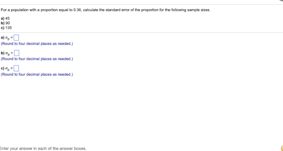 For a population with a proportion equal to 0.36, calculate the standard error of the proportion for the following sample sizes a) 45 b) 90 c) 135 (Round to four decimal places as needed.) (Round to four decimal places as needed.) (Round to four decimal places as needed.) nter your answer in each of the answer boxes.