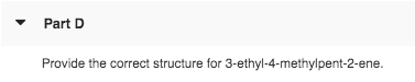 Part D Provide the correct structure for 3-ethyl-4-methylpent-2-ene.