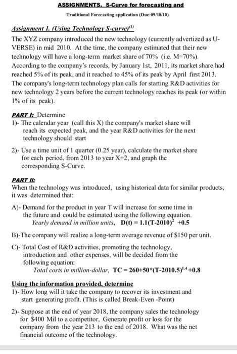 Traditional Forecasting application (Due:09/1818) The XYZ company introduced the new technology (currently advertized as U- VERSE) in mid 2010. At the time, the company estimated that their new technology will have a long-term market share of 70% (ie, M-70%) According to the companys records, by January Ist, 201, its market share had reached 5% of its peak, and it reached to 45% of its peak by April first 2013 The companys long-term technology plan calls for starting R&D activities for new technology 2 years before the current technology reaches its peak (or within 1% of its peak). PART I: Determine 1)- The calendar year (call this X) the companys market share will reach its expected peak, and the year R&D activities for the next technology should start 2)- Use a time unit of1 quarter (0.25 year), calculate the market share for each period, from 2013 to year X+2, and graph the corresponding S-Curve. PART I When the technology was introduced, using historical data for similar products, it was determined that A)-Demand for the product in year T will increase for some time in the future and could be estimated using the following equation D(t) = 1.1(1.2010) +0.5 Yearly demand in million units, B)-The company will realize a long-term average revenue of S150 per unit. C)-Total Cost of R&D activities, promoting the technology introduction and other expenses, will be decided from the following equation Total costs in million-dollar, TC = 260+50*(T-2010.5 +0.8 Using the info 1)- How long will it take the company to recover its investment and rov nine start generating profit. (This is called Break-Even -Point) 2)- Suppose at the end of year 2018, the company sales the technology for S400 Mil to a competitor, Generate profit or loss for the company from the financial outcome of the technol year 213 to the end of 2018. What was the net ogy