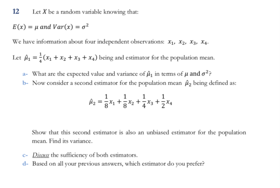 12 Let X be a random variable knowing that: E(x)-μ and Var(x) We have information about four independent observations: x1, x2, X3, X4 Let A1x x2x3 x4) being and estimator for the population mean -σ mean a-What are the expected value and variance of A in terms of μ and σ? b- Now consider a second estimator for the population mean A2 being defined as: Show that this second estimator is also an unbiased estimator for the population mean. Find its variance c- Discuss the sufficiency of both estimators. d- Based on all your previous answers, which estimator do you prefer?