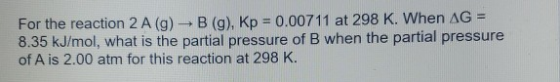For the reaction 2 A (9) -B (g), Kp = 0.00711 at 298 K. When AG = 8.35 kJ/mol, what is the partial pressure of B when the par