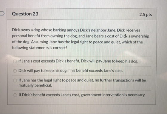 Question 23 2.5 pts Dick owns a dog whose barking annoys Dicks neighbor Jane. Dick receives personal benefit from owning the