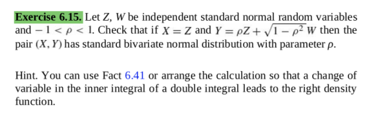 xercise 6.15. Let Z, W be independent standard normal random variables and-1 < ρ < 1 . Check that if X Z and Y-: ρΖ+ VI-P W then the pair (X, Y) has standard bivariate normal distribution with parameter p. Hint. You can use Fact 6.41 or arrange the calculation so that a change of variable in the inner integral of a double integral leads to the right density function.