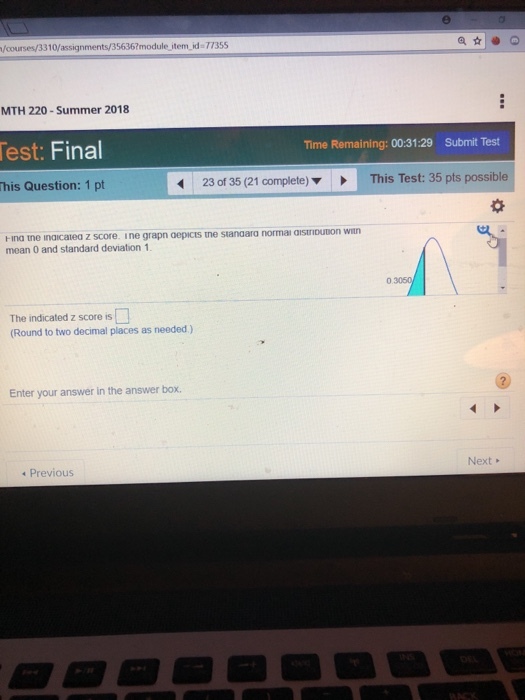 /courses/3310/assignments/35636?module item.id- 77355 MTH 220 -Summer 2018 est: Final Time Remaining: 00:31:29 Submit Test his Question: 1 pt 23 of 35 (21 complete)This Test: 35 pts possible Hina tne inaicatea mean 0 and standard deviation 1 z score. ine grapn oepicts tne stanaara normai aistriputon wit The indicated z score is Round to two decimal places as needed) Enter your answer in the answer box. Previous Next
