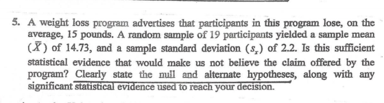 5. A weight loss program advertises that participants in this program lose, on the average, 15 pounds. A random sample of 19 participants yielded a sample mean (X) of 14.73, and a sample standard deviation (%) of 2.2. Is this sufficient statistical evidence that would make us not believe the claim offered by the program? Clearly state the null and alternate hypotheses, along with any signiicant statıstical evidence used to reach your decision.