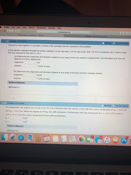 File Edit View History Bockmarks Window Help Interactive L LearningWare 3.1 provides a review of the concepts that are important in this problem. A bird watcher meanders through the The time required for this trip is 4.00 h woods, wailking 0.25 km due east, 0.60 km due south, and 2.95 km in a direction 38.0 (a) Determine the magnitude and direction (relative to due west) of the bird watchers displacement. Use kilometers and hours for distance and time, respectively km direction north of west (b) Determine the magnitude and direction (relative to due west) of the bird watchers average velocity. magnitude km/hr direction * north of west Additional Materials Section 31 0-(2 points CJ10 3P 025 My Notes Ask Your On a spacecraft, two engines are turned on for 662 s at a moment when the velocity of the craft has x and y components of Vox- 3020 m/s t and voy - 5060 my/s. While the engines are fring, 6.48 x 106 m. Find the x and components of the crafts acceleration. the craft undergoes a displacement that has components of x 4.00 x 1of m and y - m/s2 m/s2 Additional Materialts Section 33