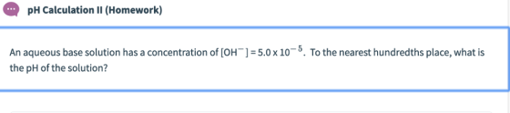 pH Calculation II (Homework) An aqueous base solution has a concentration of [OH ]-5.0x 10-5. To the nearest hundredths place
