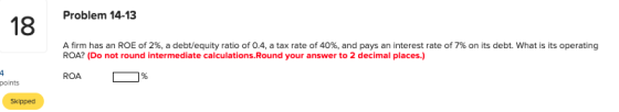 Problem 14-13 18 A firm has an ROE of 2%, a debt/equity ratio of 0.4, a tax rate of 40%, and pays an interest rate of 7% on i