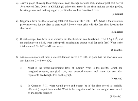 c) Draw a graph showing the average total cost, average variable cost, and marginal cost curves for a typical firm. Draw in THREE (3) prices that result in the firm making positive profits, (5 marks) d) Suppose a firm has the following total cost function: TC 100 +4qf. What is the minimum breaking even, and making negative profits that are less than fixed costs price necessary for the firm to earn profit? Below what price will the firm shut down in the (5 marks) e) If each competitive firm in an industry has the short-run cost function C 505q q, and short run? the market price is $35, what is the profit-maximizing output level for each firm? What is the (5 marks) f) Assume a monopolist faces a market demand curve P 100 - 2Q and has the short-run total total revenue? Set MC-MR and solve cost function C 640 + 20Q i)What is the profit-maximizing level of output? What is the profits? Graph the marginal revenue, marginal cost, and demand curves, and show the area that (7 Marks) In Question f (i), what would price and output be if the firm priced at socially represents deadweight loss on the graph ii) efficient (competitive) levels? What is the magnitude of the deadweight loss caused by monopoly pricing? (3 Marks)