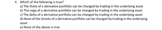 4. Which of the following is true? a) The theta of a derivative portfolio can be changed by trading in the underlying asset b