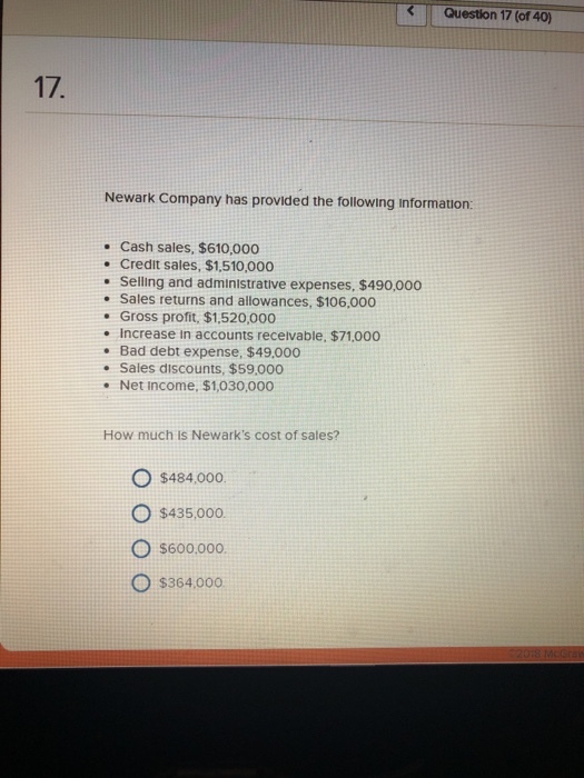 Question 17 (of 40) Newark Company has provided the following information: Cash sales, $610,000 Credit sales, $1,510,000 . Selling and administrative expenses, $490,000 . Sales returns and allowances, $106,000 Gross profit, $1,520,000 . Increase in accounts receivable, $71,000 . Bad debt expense, $49,000 . Sales discounts, $59,000 . Net income, $1,030,000 How much is Newarks cost of sales? O s484000 O $435,00o. O s600.000 O $364,000
