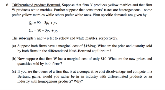 6. Differentiated product Bertrand. Suppose that firm Y produces yellow marbles and that firm W produces white marbles. Further suppose that consumers tastes are heterogeneous-some prefer yellow marbles while others prefer white ones. Firm-specific demands are given by: The subscripts y and w refer to yellow and white marbles, respectively (a) Suppose both firms have a marginal cost of $15/bag. What are the price and quantity sold (b) Now suppose that firm W has a marginal cost of only $10. What are the new prices and (c) If you are the owner of a firm that is at a comparative cost disadvantage and compete in a by both firms in the differentiated Nash-Bertrand equilibrium? quantities sold by both firms? Bertrand game, would you rather be in an industry with differentiated products or an industry with homogenous products? Why?