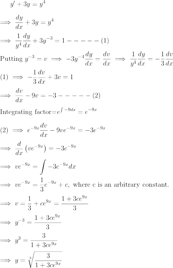 y'+3y=y^4 \\*\\*\implies \frac{dy}{dx}+3y=y^4 \\*\\*\implies \frac1{y^4}\frac{dy}{dx}+3y^{-3}=1-----(1) \\*\\*\text{Putting } y^{-3}=v\implies -3y^{-4}\frac{dy}{dx}=\frac{dv}{dx}\implies \frac1{y^4}\frac{dy}{dx}=-\frac13\frac{dv}{dx} \\*\\*(1) \implies -\frac13\frac{dv}{dx}+3v=1 \\*\\*\implies \frac{dv}{dx}-9v=-3-----(2) \\*\\*\text{Integrating factor=} e^{\int{-9dx}}=e^{-9x} \\*\\*(2) \implies e^{-9x}\frac{dv}{dx}-9ve^{-9x}=-3e^{-9x} \\*\\*\implies \frac{d}{dx}\left(ve^{-9x} \right )=-3e^{-9x} \\*\\*\implies ve^{-9x} =\int{-3e^{-9x}}dx \\*\\*\implies ve^{-9x} =\frac13 e^{-9x} +c, \text{ where c is an arbitrary constant.} \\*\\*\implies v =\frac13 +ce^{9x}=\frac{1+3ce^{9x}}{3} \\*\\*\implies y^{-3} =\frac{1+3ce^{9x}}{3} \\*\\*\implies y^{3} =\frac3{1+3ce^{9x}} \\*\\*\implies y =\sqrt[3]{\frac3{1+3ce^{9x}}}