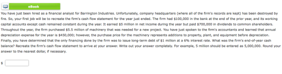 eBook You have just been hired as a financial analyst for Barrington Industries. Unfortunately, company headquarters (where all of the firms records are kept) has been destroyed by fire. So, your first job will be to recreate the firms cash flow statement for the year just ended. The firm had $100,000 in the bank at the end of the prior year, and its working capital accounts except cash remained constant during the year. It earned $5 million in net income during the year but paid $700,000 in dividends to common shareholders Throughout the year, the firm purchased $5.5 million of machinery that was needed for a new project. You have just spoken to the firms accountants and learned that annual depreciation expense for the year is $450,000; however, the purchase price for the machinery represents additions to property, plant, and equipment before depreciation. Finally, you have determined that the only financing done by the firm was to issue long-term debt of $1 million at a 6% interest rate. what was the firms end-of-year cash balance? Recreate the firms cash flow statement to arrive at your answer. Write out your answer completely. For example, 5 million should be entered as 5,000,000. Round your answer to the nearest dollar, if necessary.