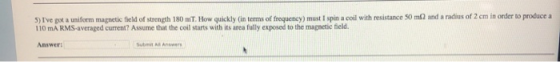 5) Ive got a uniform magnetic field of strength 180 ml. How quickly in terms of frequency) must I spin a coil with resistanc
