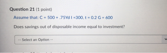 Question 21 (1 point) Assume that: C = 500 + 75Yd I = 300, t = 0.2 G = 600 Does savings out of disposable income equal to inv