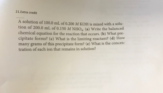 21 Extra credit A solution of 100.0 mL of 0.200 M KoH is mixed with tion of 200.0 mL of 0.150 M Niso, (a) ite the balanced chemical equation for the reaction that occurs. (b) What pre- cipitate forms (c) What is the limiting reactant? (d) How many grams of this precipitate form? (e) What is the concen- tration of each ion that remains in solution?