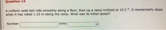 Question 14 A uniform solid ball rolls smoothly along a floor, then up a ramp inclined at 10.5 °. It momentarily stops when i