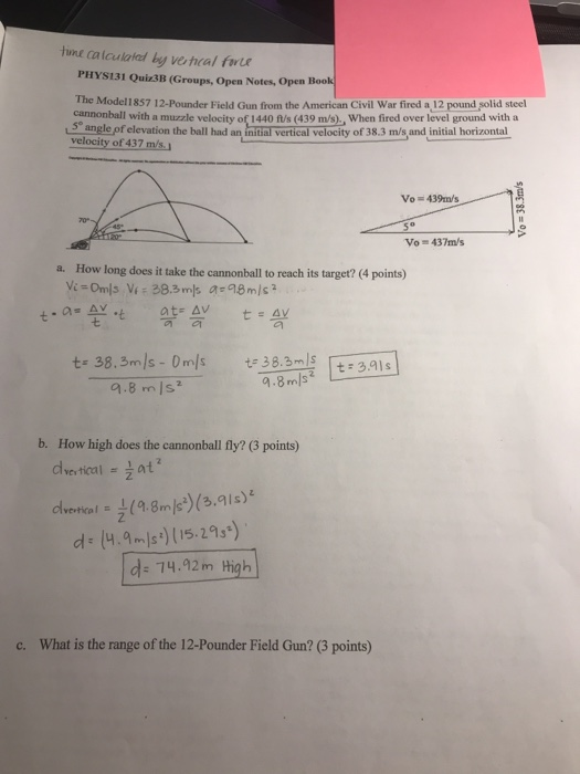 Hme calculaked by vehcal fe PHYS131 Quiz3B (Groups, Open Notes, Open Book The Model1857 12-Pounder Field Gun from the American Civil War fired a 12 pound şolid steel cannonball with a muzzle velocity of 1440 ft/s (439 m/s)., When fired over level ground with a e of elevation the ball had an intial vertical velocity of 38.3 m/s and initial horizontal velocity of 437 Vo 439m/s Vo 437m/s a. How long does it take the cannonball to reach its target? (4 points) t-a- AY b. How high does the cannonball fly? (3 points) ertical E d (ms(52) d: 14.92m High c. What is the range of the 12-Pounder Field Gun? (3 points)