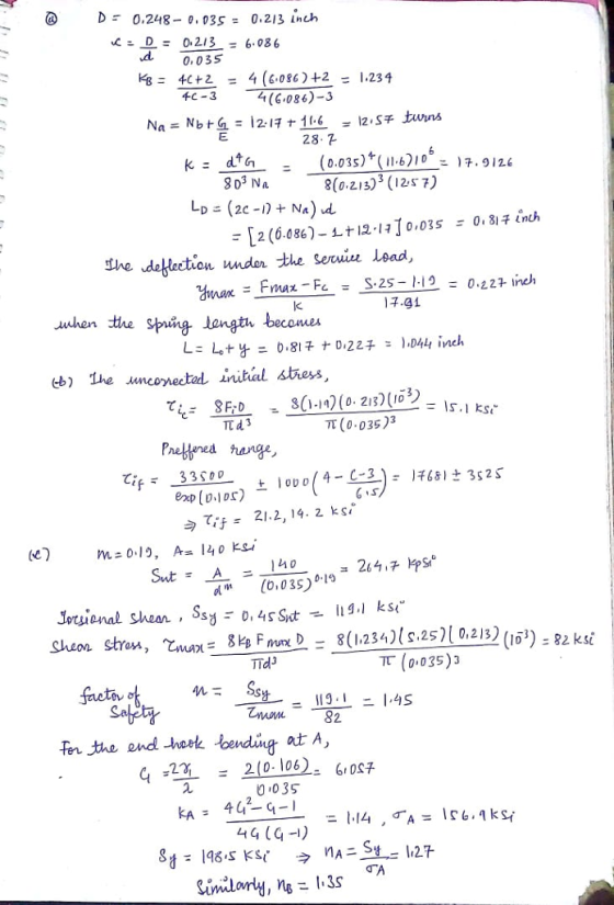 @ Dr 0.248-0.035 = 0.213 Lnch ,L= 0.213 = 6.086 d0,035 kB= 4c+2 4 (60862+2-1.234 = 千C-3 4(6.086)-3 28.7 . (0.035)+ (bI0.9126 8(o z13 12s7) 10,035 0.8ほinch ご [2(6.086)-1-t12- The dellection ndon the Serwiu lead, ほ.gi awhen the Sping tangth becom 15.1 s TT43 π (0.035)3 Phetfnes arge C33 S0D 今て仔 21.2, 14, 2 ks dm [o,035) .19 8(1.234)l s.25)[0,2/3) (1 (0,035)3 ) Frum)- TTd3 Shean stress , Coux- gk Fer the end -hoek bending at A, 6S 210-106), 0 035 6ич 4 -22 - 442-4-1-1.14 , 44 (G)