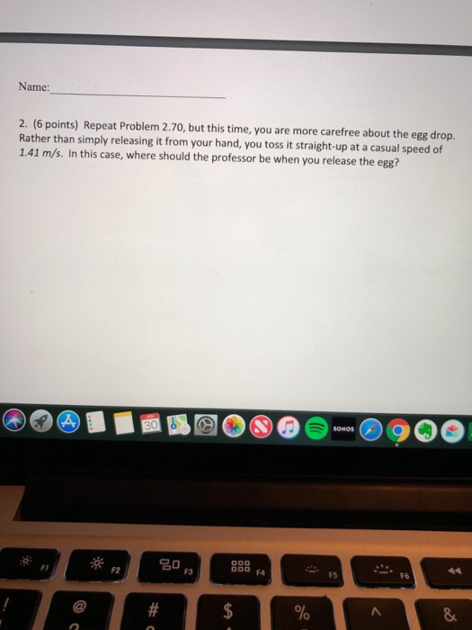 Name: 2. (6 points) Repeat Problem 2.70, but this time, you are more carefree about the egg drop. Rather than simply releasing it from your hand, you toss it straight-up at a casual speed of 1.41 m/s. In this case, where should the professor be when you release the egg? FI F2 F3 00 FA F5