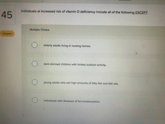 Individuals at increased risk of vitamin D deficiency include all of the following EXCEPT 45 Multiple Choice Sklpped elderly adults living in nursing homes dark-skinned children with limited outdoor activity. young adults who eat high amounts of fatty fish and fish olls individuals with diseases of fat-malabsorption.