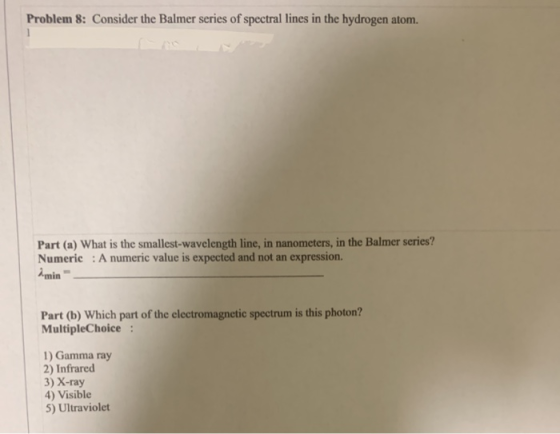 Problem 8: Consider the Balmer series of spectral lines in the hydrogen atom. Part (a) What is the smallest-wavelength line,