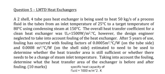 Question 5 - LMTD Heat Exchangers A 2 shell, 4 tube pass heat exchanger is being used to heat 50 kg/s of a process fluid in t