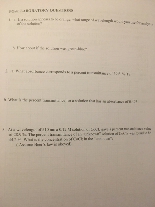POST LABORATORY QUESTIONS solution appears to be orange, what range of wavelength would you use for analysis of the solution? I. a. Ifa b. How about if the solution was green-blue? 2, a. what absorbance corresponds to a percent transmittance of 59.6 % T? b. What is the percent transmittance for a solution that has an absorbance of 0.49? 3. At a wavelength of 510 nm a 0.12 M solution of CoCla gave a percent transmittance value of28.9 %. The percent transmittance of an unknown solution of CoCl2 was found to be 44.2 %. what is the concentration of CoCl2 in the unknown? (Assume Beers law is obeyed)