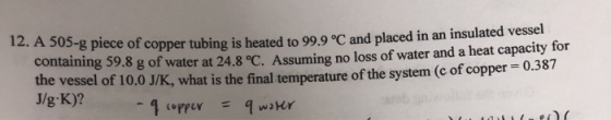 12. A 505-g piece of copper tubing is heated to 99.9 °C and placed in an ins containing 59.8 g of water at 24.8 °C. Assuming