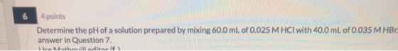 4 points Determine the pH of a solution prepared by mixing 60.0 mL of 0.025 M HCl with 40.0 mL of 0.035 M HBr. answer in Ques