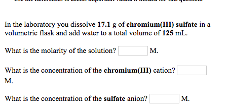 In the laboratory you dissolve 17.1 g of chromium(III sulfate in a volumetric flask and add water to a total volume of 125 mL What is the molarity of the solution? What is the concentration of the chromium(III) cation? M. M. What is the concentration of the sulfate anion? M.