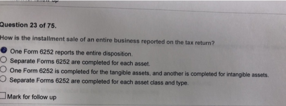 Question 23 of 75. How is the installment sale of an entire business reported on the tax return? One Form 6252 reports the entire disposition. O Separate Forms 6252 are completed for each asset. O One Form 625 O Separate Forms 6252 are completed for each asset class and type. 2 is completed for the tangible assets, and another is completed for intangible assets. Mark for follow up