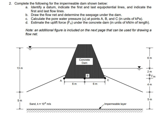 2. Complete the following for the impermeable dam shown below: a. Identify a datum, indicate the first and last equipotential lines, and indicate the first and last flow lines b. Draw the flow net and determine the seepage under the dam. Calculate the pore water pressure (u) at points A, B, and C (in units of kPa). d. c. Estimate the uplift force (Fu) under the concrete dam (in units of kN/m of length) Note: an additional figure is included on the next page that can be used for drawing a flow net. 6 m Concrete Dam 13 m 2 m 1 m 6 m 6 m 4 m 5 m 5 m Sand, k = 10-6 m/s Impermeable layer