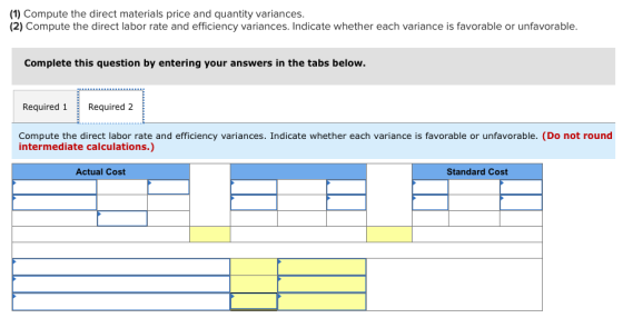 (1) Compute the direct materials price and quantity variances. (2) Compute the direct labor rate and efficiency variances. Indicate whether each variance is favorable or unfavorable. Complete this question by entering your answers in the tabs below. Required 1Required 2 Compute the direct labor rate and efficiency variances. Indicate whether each variance is favorable or unfavorable. (Do not round intermediate calculations.) Actual Cost Standard Cost