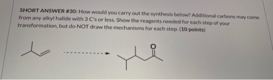 SHORT ANSWER #30: How would you carry out the synthesis below. Additional carbons may come from any alkyl halide with 3 Cs o