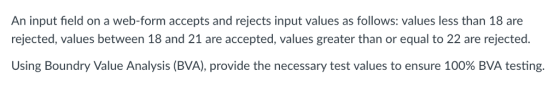 An input field on a web-form accepts and rejects input values as follows: values less than 18 are rejected, values between 18 and 21 are accepted, values greater than or equal to 22 are rejected. Using Boundry Value Analysis (BVA), provide the necessary test values to ensure 100% BVA testing.