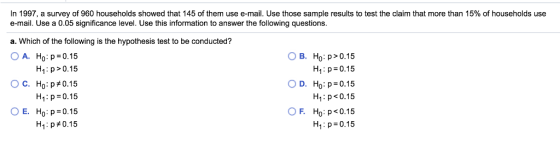 In 1997, a survey of 960 households showed that 145 of them use e-mail. Use those sample results to test the claim that more than 15% of households use e-mail. Use a 0.05 significance level. Use this information to answer the following questions. a. Which of the following is the hypothesis test to be conducted? ○ A. Ho :p=0.15 OB. Ho: p> 0.15 H1: p 0.15 OD. Ho:p=0.15 H p<0.15 F. Ho: p < 0.15 H1 :p=0.15 H1: p>0.15 ° C. Ho:p#0.15 H1 : p = 0.15 Ho:p=0.15 HI : p#0.15 OE.