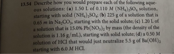 13.54 Describe how you would prepare each of the following aque- ous solutions: (a) 1.50 L of 0.110 M (NH4)2SO4 solution, starting with solid (NH4)2SO4; (b) 225 g of a solution that is 0.65 m in Na2CO3, starting with the solid solute; (c) 1.20 L of a solution that is 15.0% Pb(NO3) 2 by mass (the density of the solution is 1.16 g/mL), starting with solid solute; (d) a 0.50 M solution of HCI that would just neutralize 5.5 g of Ba(OH)2 starting with 6.0 M HCl.