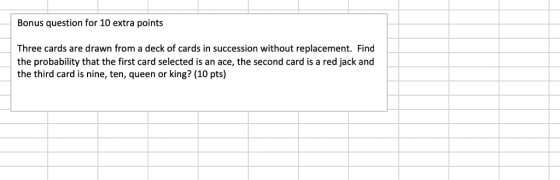 Bonus question for 10 extra points Three cards are drawn from a deck of cards in succession without replacement. Find the probability that the first card selected is an ace, the second card is a red jack and the third card is nine, ten, queen or king? (10 pts)