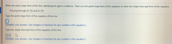Write the point-slope form of the line satisfying the given conditions. Then use the point-slope form of the equation to write the slope-intercept form of the equation. Passing through (4.12) and (5.15) Type the point-slope form of the equation of the line Simplifty your answer. Use integers or fractions for any number in the equation) Type the slope-intercept form of the equation of the line Simplity your answer Use integers or fractions for any number in the equation.)
