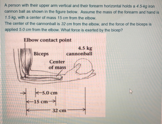 A person with their upper arm vertical and their forearm horizontal holds a 4.5-kg iron cannon ball as shown in the figure below. Assume the mass of the forearm and hand is 1.5 kg, with a center of mass 15 cm from the elbow. The center of the cannonball is 32 cm from the elbow, and the force of the biceps is applied 5.0 cm from the elbow. What force is exerted by the bicep? Elbow contact point 4.5 kg Cannonball Biceps Center of mass 5.0 cm 15 cm 32 cmm