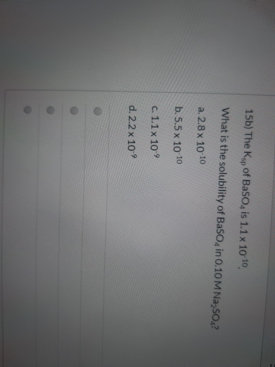 15b) The Ksp of BaSO4 is 1.1 x 10-10, What is the solubility of BaSO4 in 0.10 M Na2SO4? a. 2.8 x 10-10 b. 5.5 x 10-10 C. 1.1