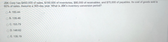 JBK Corp has $450,000 of sales, $100,000 of inventories, $80,000 of receivables, and $70,000 of payables. Its cost of goods sold is 60% of sales. Assume a 365-day year, what is JBKs inventory conversion period? O A. 160.44 O B. 139.46 O C. 153.79 D. 148.62 o E. 135.19