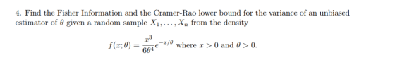4. Find the Fisher Information and the Cramer-Rao lower bound for the variance of an unbiased estimator of θ given a random sample . , xn from the density r3 -z/θ where x > 0 and f(x:0-6 94e θ > 0.