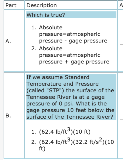 Part Description Which is true? 1. Absolute pressure-atmospheric pressure - gage pressure A. 2. Absolute pressure-atmospheric pressure + gage pressure If we assume Standard Temperature and Pressure (called STP) the surface of the Tennessee River is at a gage pressure of 0 psi. What is the gage pressure 10 feet below the B. surface of the Tennessee River? 1. (62.4 lb/ft(10 ft) 2. (62.4 lb/ft3)(32.2 ft/s2)(10 ft)