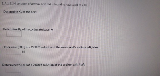 1. A 1.31 M solution of a weak acid HA is found to have a pH of 2.09. Determine K, of the acid Determine K of its conjugate b