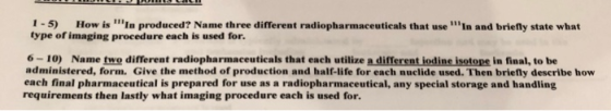 1-5) How is ⅢIn produced? Name three different radiopharmaceuticals that use min and briefly state what type of imaging procedure each is used for. 6-10) Name two different radiopharmaceuticals that each utilize a different iodine isotope in final, to be administered, form. Give the method of production and half-life for each nuclide used. Then briefly describe how each final pharmaceutical is prepared for use as a radiopharmaceutical, any special storage and handling requirements then lastly what imaging procedure each is used for.