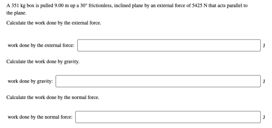 A 351 kg box is pulled 9.00 m up a 30° frictionless, inclined plane by an external force of 5425 N that acts parallel to the